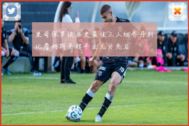 里奇保罗谈历史最佳三人组乔丹科比詹姆斯平起平坐无分先后