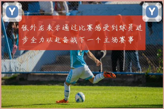 张外龙表示通过比赛感受到球员进步全力以赴备战下一个主场赛事