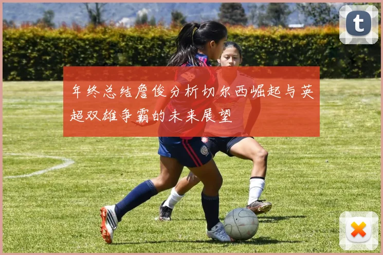 年终总结詹俊分析切尔西崛起与英超双雄争霸的未来展望