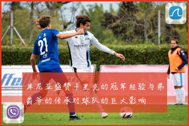 库尼亚盛赞卡里克的冠军经验与弗爵爷的传承对球队的巨大影响