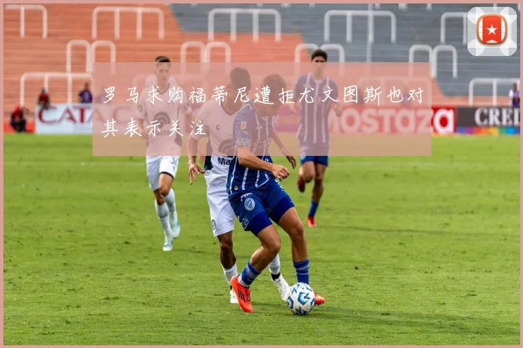 罗马求购福蒂尼遭拒尤文图斯也对其表示关注
