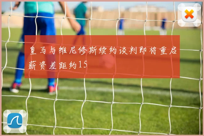 皇马与维尼修斯续约谈判即将重启薪资差距约15