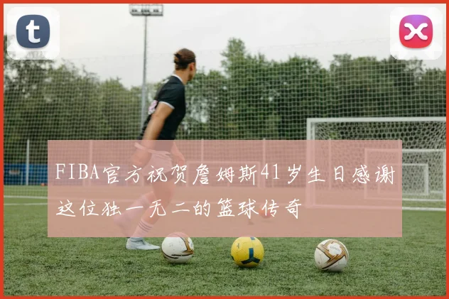FIBA官方祝贺詹姆斯41岁生日感谢这位独一无二的篮球传奇
