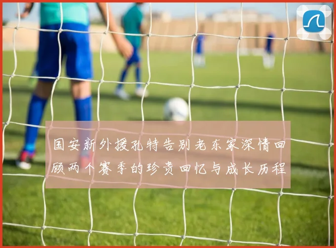 国安新外援孔特告别老东家深情回顾两个赛季的珍贵回忆与成长历程