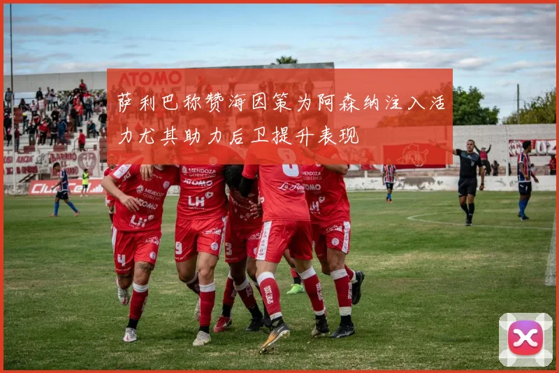 萨利巴称赞海因策为阿森纳注入活力尤其助力后卫提升表现