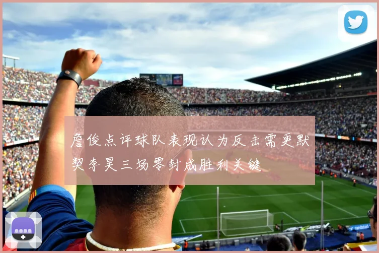 詹俊点评球队表现认为反击需更默契李昊三场零封成胜利关键