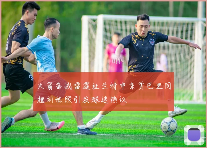 火箭备战雷霆杜兰特申京贾巴里同框训练照引发球迷热议