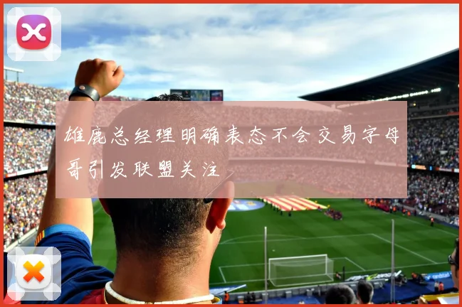 雄鹿总经理明确表态不会交易字母哥引发联盟关注