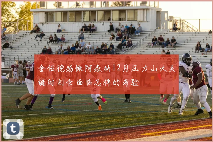 舍伍德感慨阿森纳12月压力山大关键时刻会面临怎样的考验