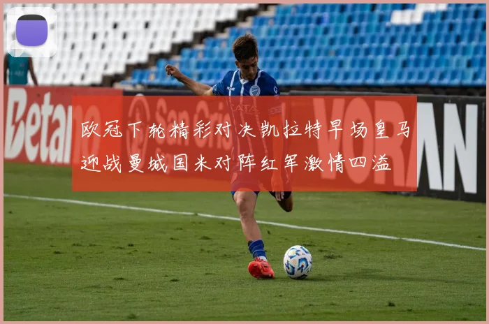 欧冠下轮精彩对决凯拉特早场皇马迎战曼城国米对阵红军激情四溢