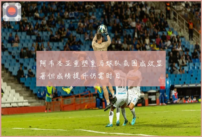 阿韦洛亚重塑皇马球队氛围成效显著但成绩提升仍需时日