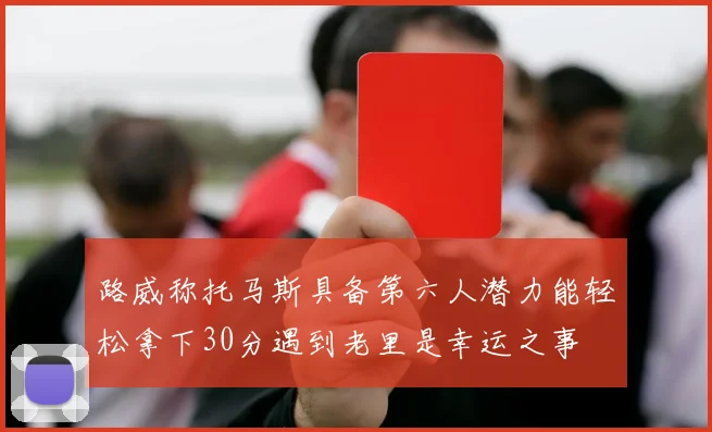 路威称托马斯具备第六人潜力能轻松拿下30分遇到老里是幸运之事