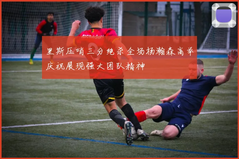 里斯压哨三分绝杀全场杨瀚森高举庆祝展现强大团队精神