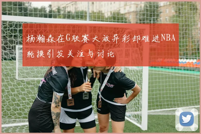 杨瀚森在G联赛大放异彩却难进NBA轮换引发关注与讨论