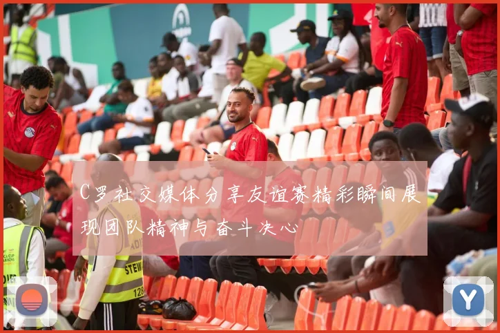 C罗社交媒体分享友谊赛精彩瞬间展现团队精神与奋斗决心
