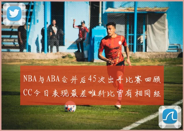 NBA与ABA合并后45次出手比赛回顾CC今日表现最差唯科比曾有相同经历