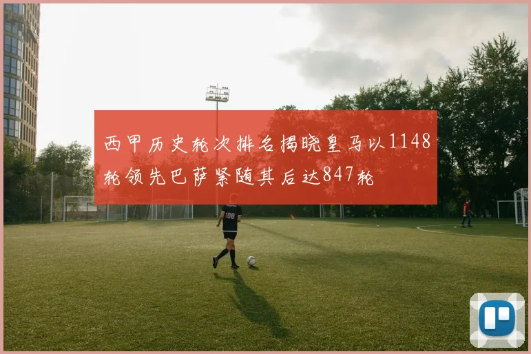 西甲历史轮次排名揭晓皇马以1148轮领先巴萨紧随其后达847轮