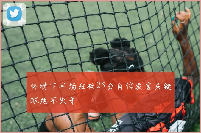 怀特下半场狂砍25分自信发言关键球绝不失手