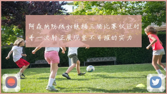 阿森纳防线如铁桶三场比赛仅让对手一次射正展现坚不可摧的实力