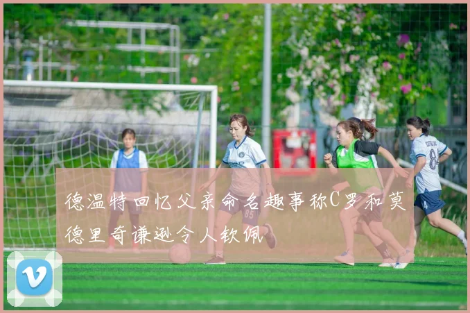 德温特回忆父亲命名趣事称C罗和莫德里奇谦逊令人钦佩