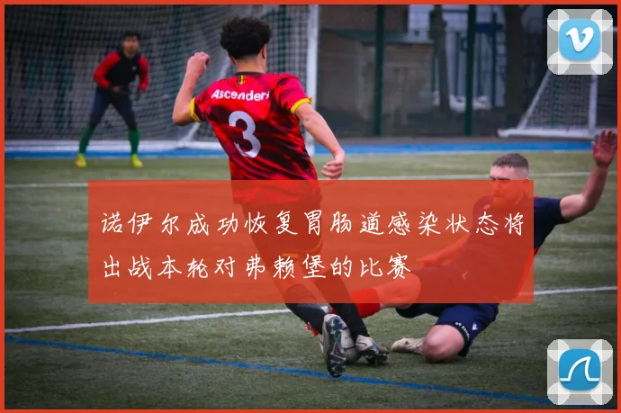 诺伊尔成功恢复胃肠道感染状态将出战本轮对弗赖堡的比赛
