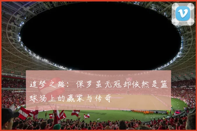 追梦之路：保罗虽无冠却依然是篮球场上的赢家与传奇