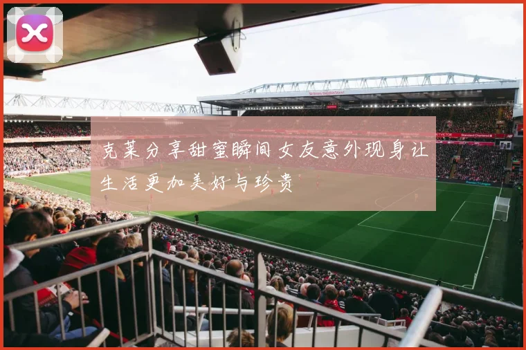 克莱分享甜蜜瞬间女友意外现身让生活更加美好与珍贵