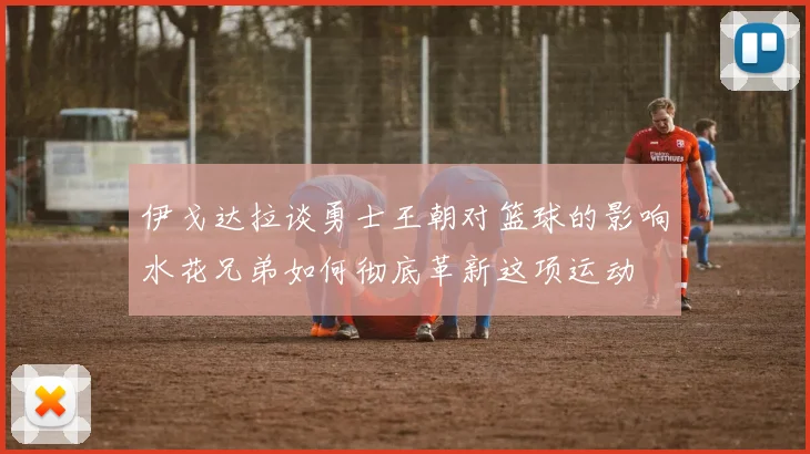 伊戈达拉谈勇士王朝对篮球的影响水花兄弟如何彻底革新这项运动