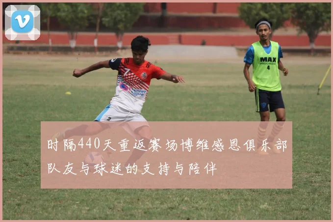 时隔440天重返赛场博维感恩俱乐部队友与球迷的支持与陪伴