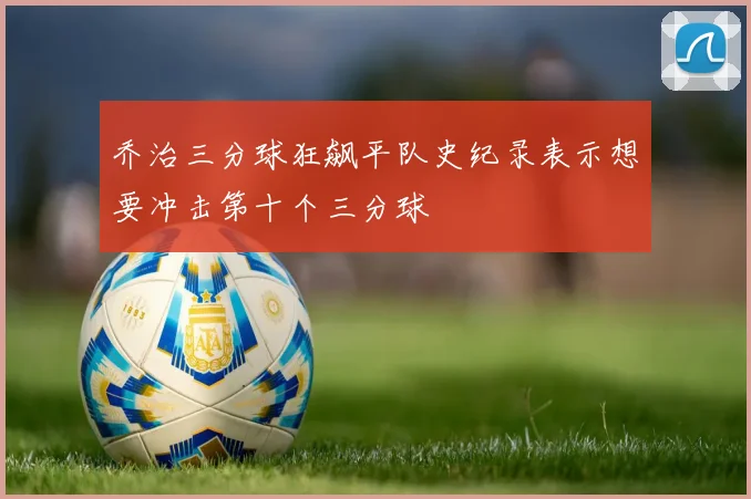 乔治三分球狂飙平队史纪录表示想要冲击第十个三分球